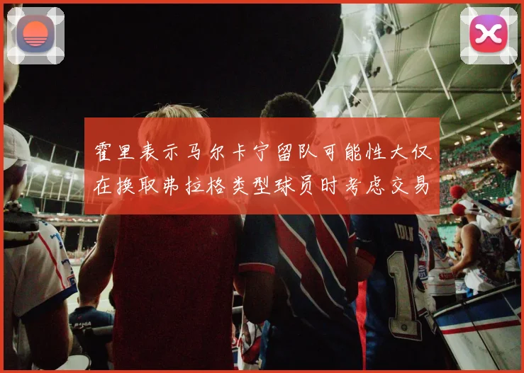 霍里表示马尔卡宁留队可能性大仅在换取弗拉格类型球员时考虑交易