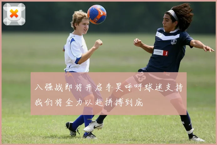 八强战即将开启李昊呼吁球迷支持我们将全力以赴拼搏到底