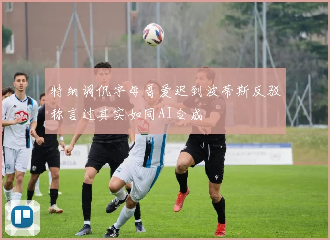 特纳调侃字母哥爱迟到波蒂斯反驳称言过其实如同AI合成