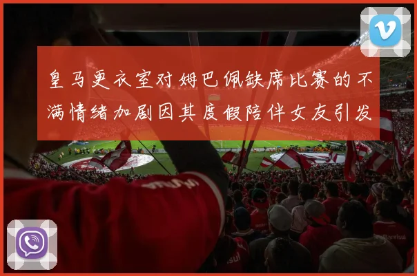 皇马更衣室对姆巴佩缺席比赛的不满情绪加剧因其度假陪伴女友引发争议