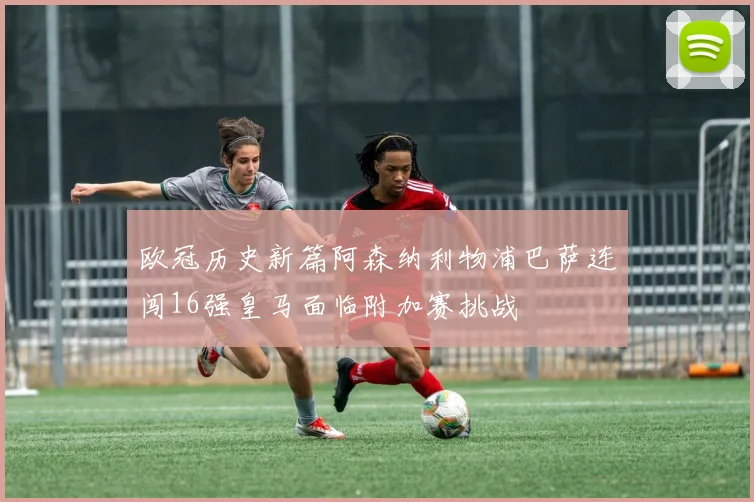 欧冠历史新篇阿森纳利物浦巴萨连闯16强皇马面临附加赛挑战