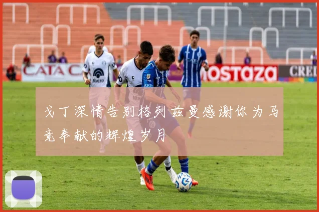 戈丁深情告别格列兹曼感谢你为马竞奉献的辉煌岁月