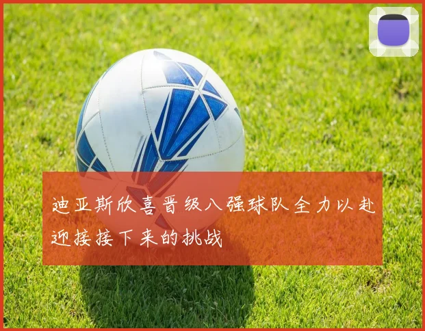 迪亚斯欣喜晋级八强球队全力以赴迎接接下来的挑战