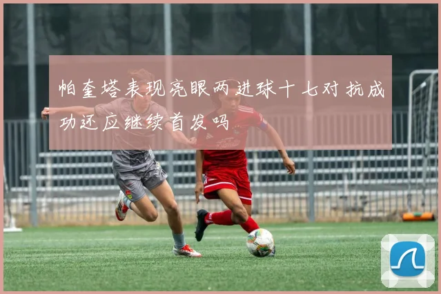 帕奎塔表现亮眼两进球十七对抗成功还应继续首发吗