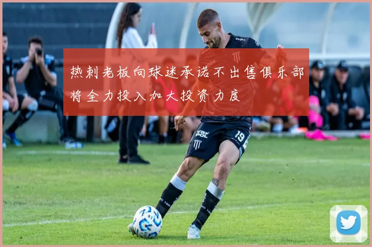 热刺老板向球迷承诺不出售俱乐部将全力投入加大投资力度