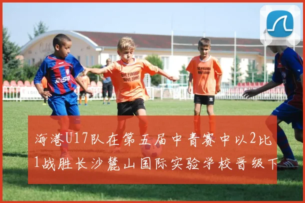 海港U17队在第五届中青赛中以2比1战胜长沙麓山国际实验学校晋级下一轮
