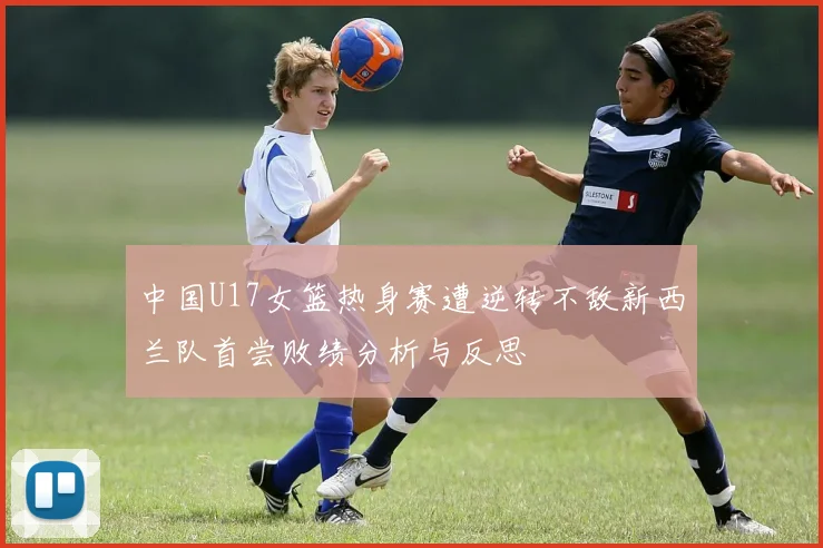 中国U17女篮热身赛遭逆转不敌新西兰队首尝败绩分析与反思