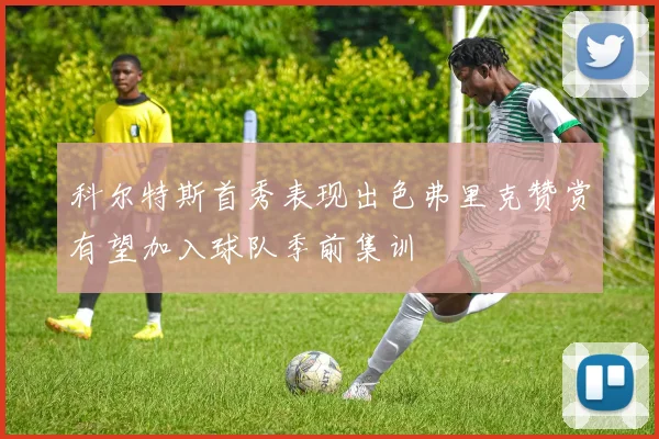 科尔特斯首秀表现出色弗里克赞赏有望加入球队季前集训