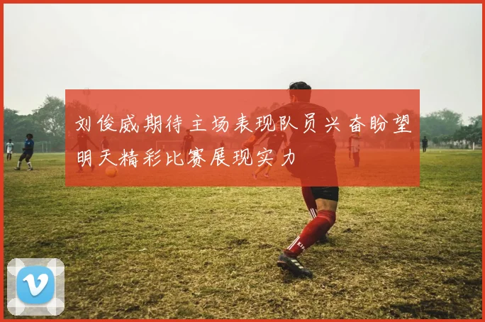 刘俊威期待主场表现队员兴奋盼望明天精彩比赛展现实力