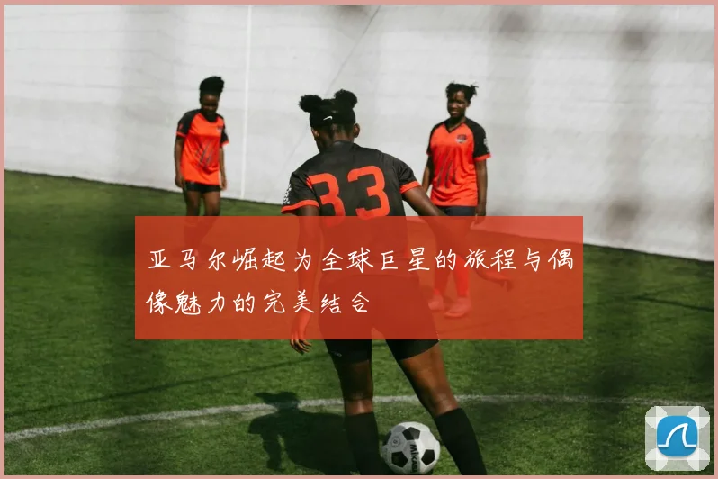亚马尔崛起为全球巨星的旅程与偶像魅力的完美结合