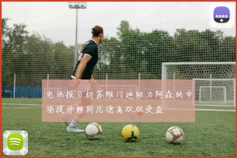 电讯报分析苏维门迪助力阿森纳中场提升赖斯厄德高双双受益