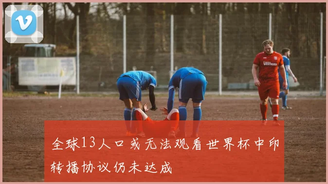 全球13人口或无法观看世界杯中印转播协议仍未达成