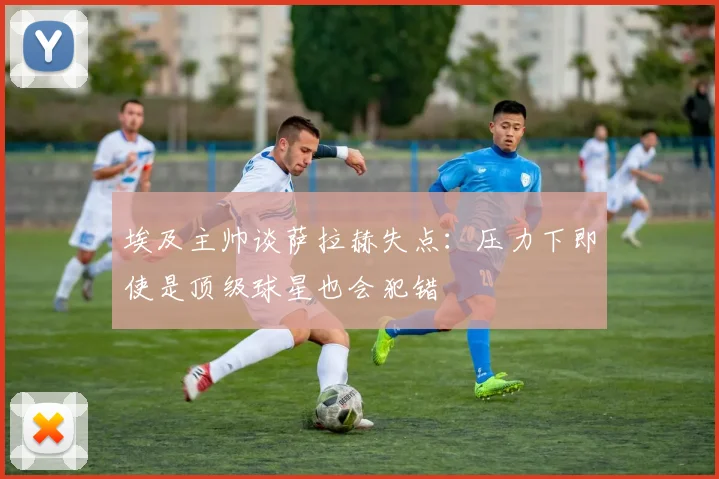 埃及主帅谈萨拉赫失点：压力下即使是顶级球星也会犯错