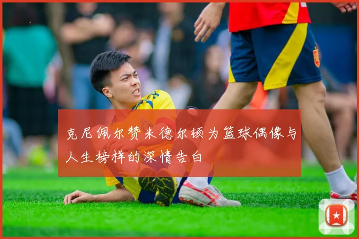 克尼佩尔赞米德尔顿为篮球偶像与人生榜样的深情告白