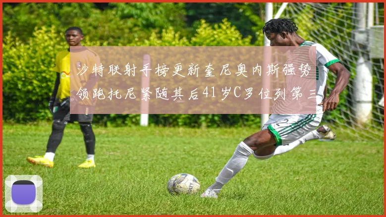 沙特联射手榜更新奎尼奥内斯强势领跑托尼紧随其后41岁C罗位列第三