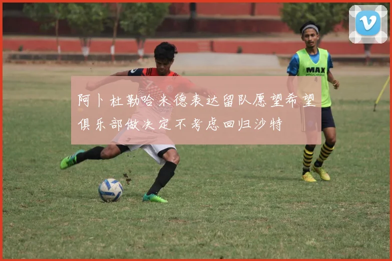 阿卜杜勒哈米德表达留队愿望希望俱乐部做决定不考虑回归沙特