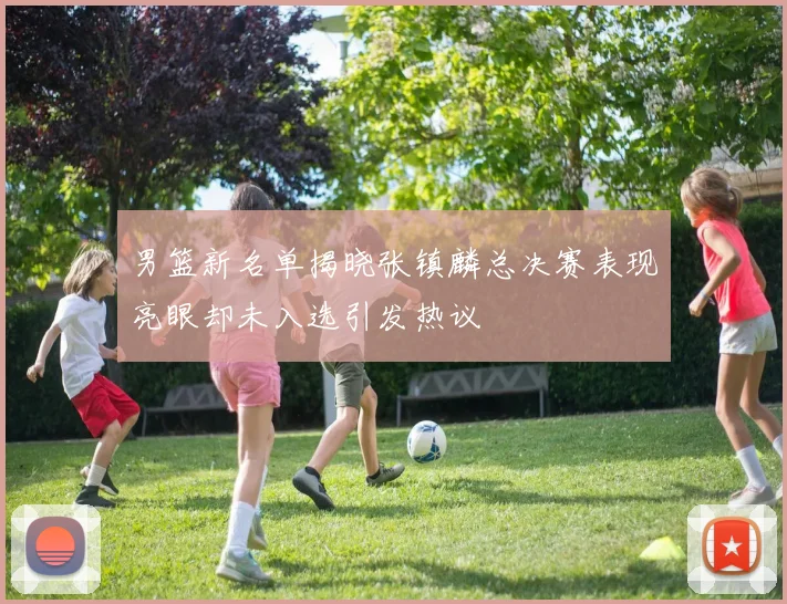 男篮新名单揭晓张镇麟总决赛表现亮眼却未入选引发热议