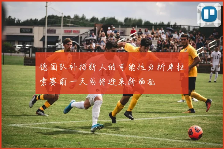 德国队补招新人的可能性分析库拉索赛前一天或将迎来新面孔